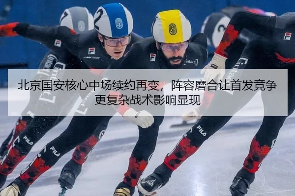 北京国安核心中场续约再变，阵容磨合让首发竞争更复杂战术影响显现