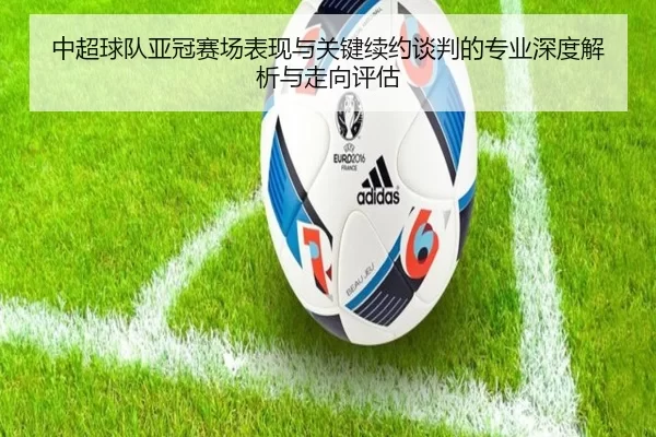 中超球队亚冠赛场表现与关键续约谈判的专业深度解析与走向评估